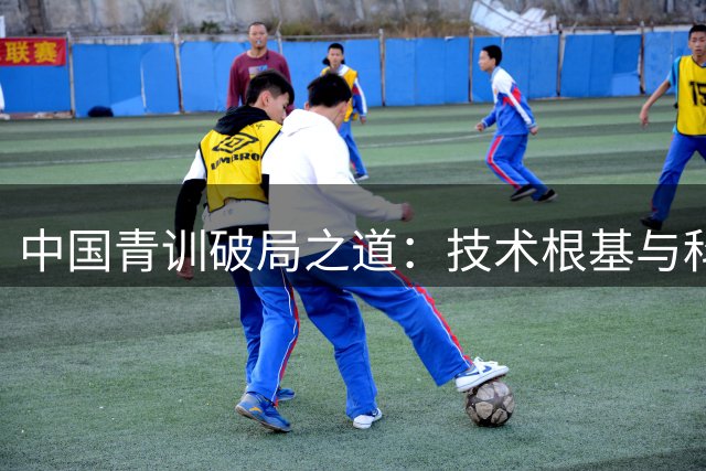中国青训破局之道：技术根基与科学训练如何双轨并行？