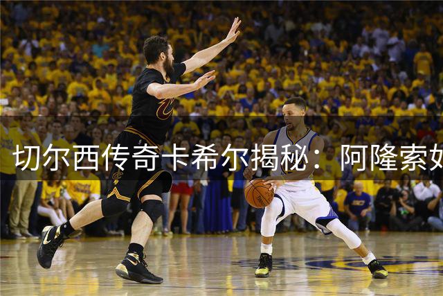 切尔西传奇卡希尔揭秘：阿隆索如何借季前赛打造全新蓝军