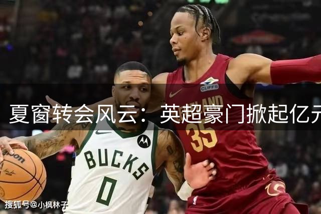 夏窗转会风云：英超豪门掀起亿元引援狂潮