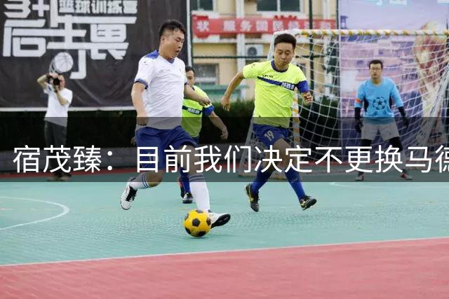宿茂臻：目前我们决定不更换马德鲁加，其防守方面起到很大作用