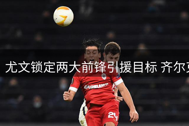 尤文锁定两大前锋引援目标 齐尔克泽遭斯帅否决