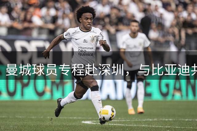 曼城球员专程赴深圳，与比亚迪共筑合作新篇章