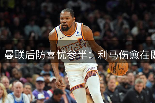 曼联后防喜忧参半：利马伤愈在即 德里赫特恐缺席赛季初段
