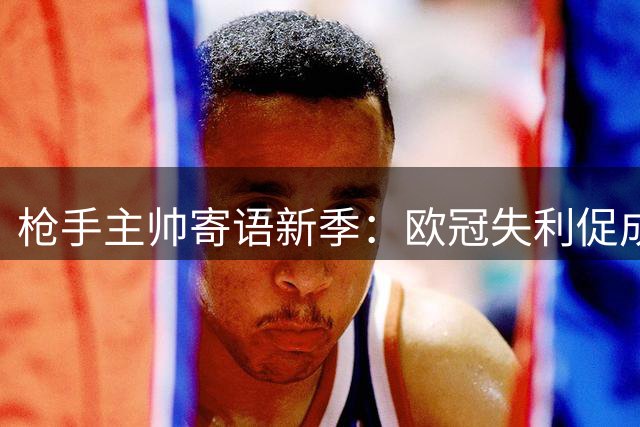 枪手主帅寄语新季：欧冠失利促成长 志在登顶世界之巅