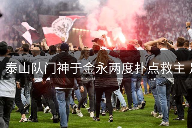 泰山队门神于金永两度扑点救主 足协杯惊险晋级暴露战术危机