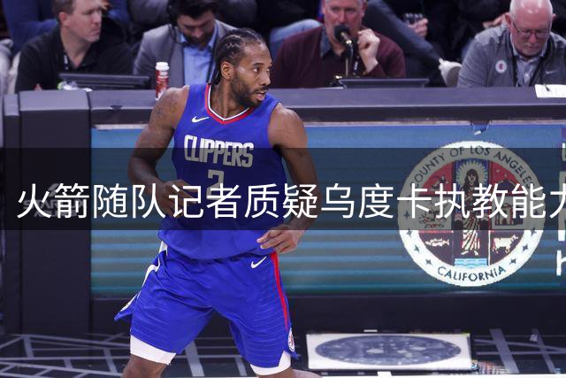火箭随队记者质疑乌度卡执教能力 防守至上的教练难圆冠军梦