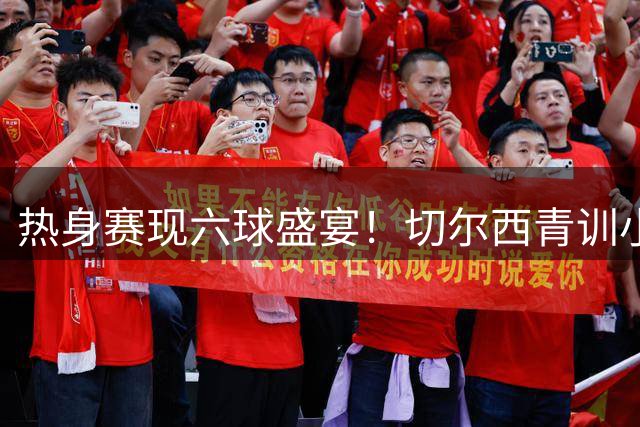 热身赛现六球盛宴！切尔西青训小将闪耀 3-3战平柔佛新山