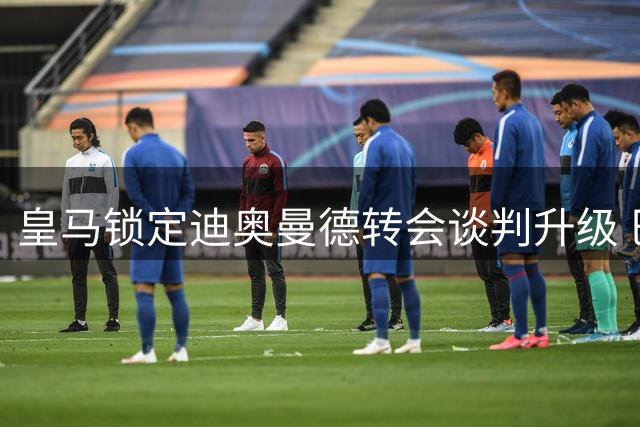 皇马锁定迪奥曼德转会谈判升级 巴黎紧急启动B计划