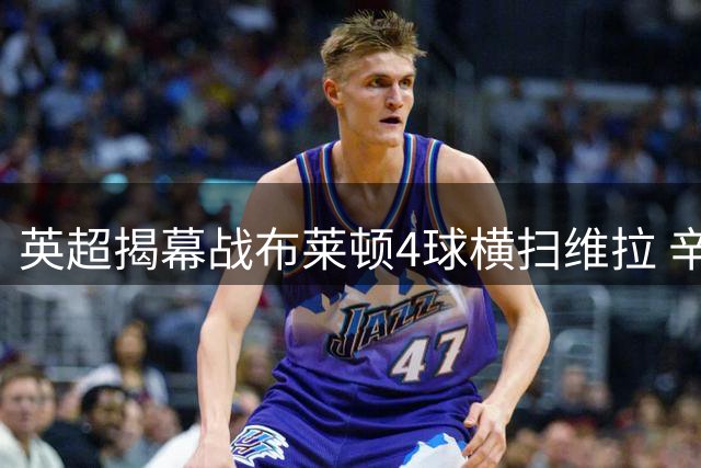 英超揭幕战布莱顿4球横扫维拉 辛谢尔伍德梅开二度