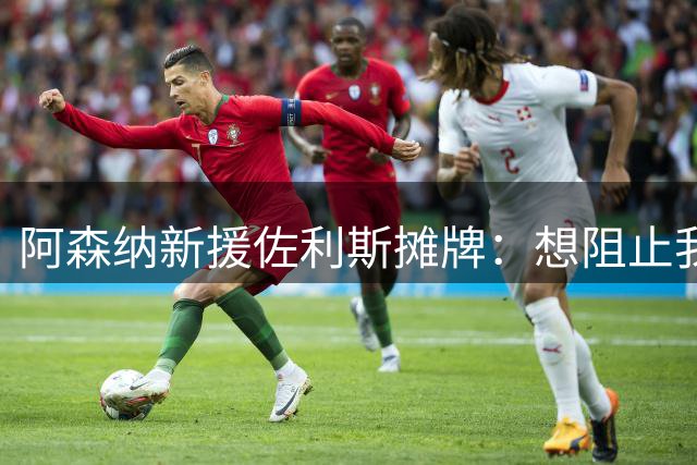 阿森纳新援佐利斯摊牌：想阻止我们卫冕？压力全在你们那边