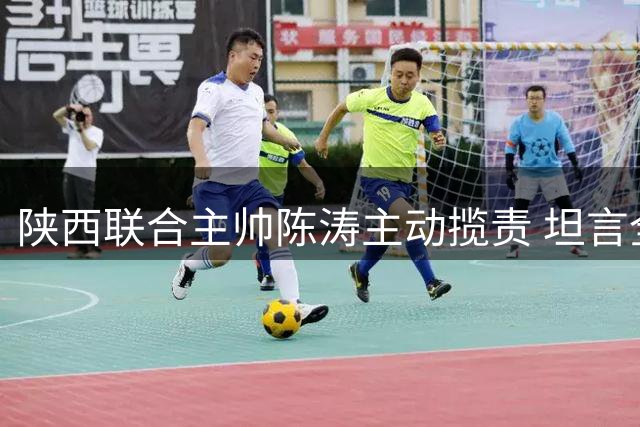 陕西联合主帅陈涛主动揽责 坦言全华班默契不足致足协杯出局