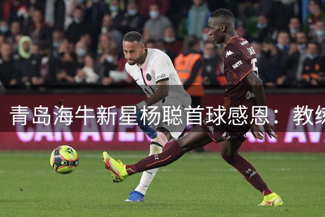 青岛海牛新星杨聪首球感恩：教练信任助我突破自我