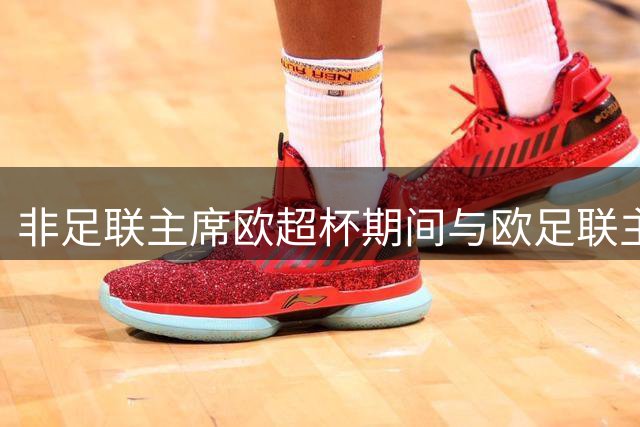 非足联主席欧超杯期间与欧足联主席密谈 坚持中立立场引争议