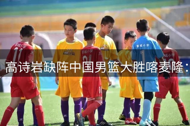 高诗岩缺阵中国男篮大胜喀麦隆：一场热闹的“玄学打脸”现场