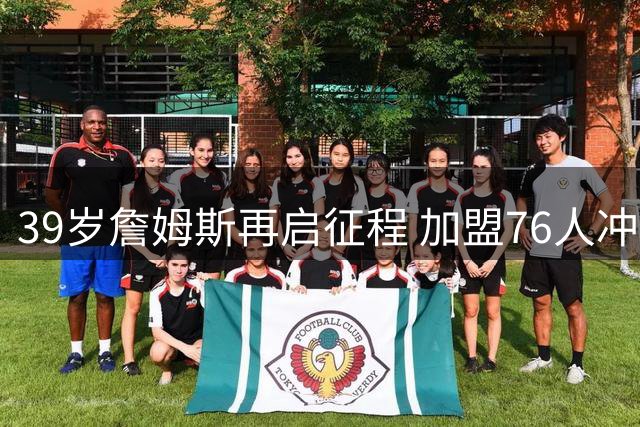 39岁詹姆斯再启征程 加盟76人冲击NBA史无前例四队夺冠纪录