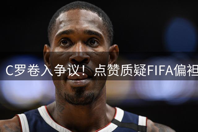 C罗卷入争议！点赞质疑FIFA偏袒梅西言论后又悄然取消