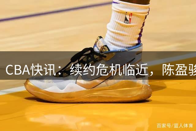 CBA快讯：续约危机临近，陈盈骏合同悬而未决，赵睿再掀争议